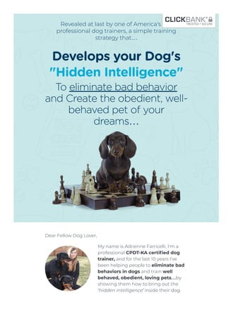 Revealed at last by one of America's top
professional dog trainers, a simple training
strategy that…
Develops your Dog's
"Hidden Intelligence"
To eliminate bad behavior
and Create the obedient, well-
behaved pet of your
dreams…
Dear Fellow Dog Lover,
My name is Adrienne Farricelli, I'm a
professional CPDT-KA certiﬁed dog
trainer, and for the last 10 years I've
been helping people to eliminate bad
behaviors in dogs and train well
behaved, obedient, loving pets…by
showing them how to bring out the
‘hidden intelligence’ inside their dog.
Every dog without exception - has a hidden intelligence
 