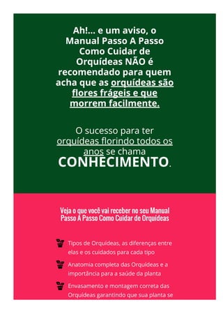  
Ah!... e um aviso, o
Manual Passo A Passo
Como Cuidar de
Orquídeas NÃO é
recomendado para quem
acha que as orquídeas são
몭ores frágeis e que
morrem facilmente.
 
O sucesso para ter
orquídeas 몭orindo todos os
anos se chama
CONHECIMENTO.
Tipos de Orquídeas, as diferenças entre
elas e os cuidados para cada tipo
Anatomia completa das Orquídeas e a
importância para a saúde da planta
Envasamento e montagem correta das
Orquídeas garantindo que sua planta se
 