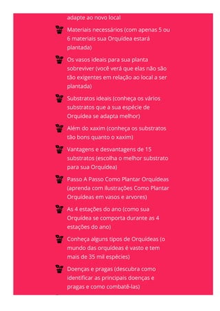 adapte ao novo local
Materiais necessários (com apenas 5 ou
6 materiais sua Orquídea estará
plantada)
Os vasos ideais para sua planta
sobreviver (você verá que elas não são
tão exigentes em relação ao local a ser
plantada)
Substratos ideais (conheça os vários
substratos que a sua espécie de
Orquídea se adapta melhor)
Além do xaxim (conheça os substratos
tão bons quanto o xaxim)
Vantagens e desvantagens de 15
substratos (escolha o melhor substrato
para sua Orquídea)
Passo A Passo Como Plantar Orquídeas
(aprenda com ilustrações Como Plantar
Orquídeas em vasos e arvores)
As 4 estações do ano (como sua
Orquídea se comporta durante as 4
estações do ano)
Conheça alguns tipos de Orquídeas (o
mundo das orquídeas é vasto e tem
mais de 35 mil espécies)
Doenças e pragas (descubra como
identi몭car as principais doenças e
pragas e como combatê-las)
13 dicas e técnicas para acabar de vez
 