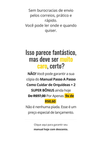 Sem burocracias de envio
pelos correios, prático e
rápido.
Você pode ler onde e quando
quiser.
Isso parece fantástico,
mas deve ser muito
caro, certo?
NÃO! Você pode garantir a sua
cópia do Manual Passo A Passo
Como Cuidar de Orquídeas + 2
SUPER BÔNUS ainda hoje
De R$97,00 Por Apenas  9x de
R$8,60  
Não é nenhuma piada. Esse é um
preço especial de lançamento.
manual hoje com desconto.
Clique aqui para garantir seu
 