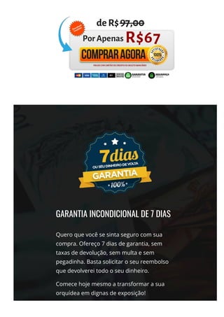 GARANTIA INCONDICIONAL DE 7 DIAS
Quero que você se sinta seguro com sua
compra. Ofereço 7 dias de garantia, sem
taxas de devolução, sem multa e sem
pegadinha. Basta solicitar o seu reembolso
que devolverei todo o seu dinheiro.
Comece hoje mesmo a transformar a sua
orquídea em dignas de exposição!
 