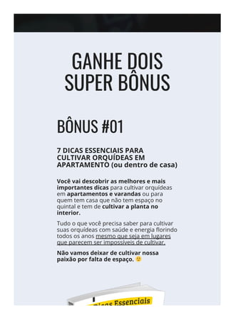 GANHE DOIS
SUPER BÔNUS
BÔNUS #01
7 DICAS ESSENCIAIS PARA
CULTIVAR ORQUÍDEAS EM
APARTAMENTO (ou dentro de casa)
Você vai descobrir as melhores e mais
importantes dicas para cultivar orquídeas
em apartamentos e varandas ou para
quem tem casa que não tem espaço no
quintal e tem de cultivar a planta no
interior.
Tudo o que você precisa saber para cultivar
suas orquídeas com saúde e energia 몭orindo
todos os anos mesmo que seja em lugares
que parecem ser impossíveis de cultivar.
Não vamos deixar de cultivar nossa
paixão por falta de espaço.
 