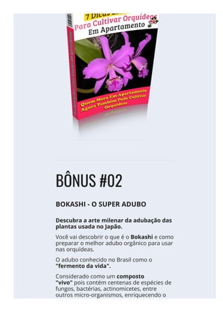 BÔNUS #02
BOKASHI - O SUPER ADUBO
Descubra a arte milenar da adubação das
plantas usada no Japão.
Você vai descobrir o que é o Bokashi e como
preparar o melhor adubo orgânico para usar
nas orquídeas.
O adubo conhecido no Brasil como o
"fermento da vida".
Considerado como um composto
"vivo" pois contém centenas de espécies de
fungos, bactérias, actinomicetes, entre
outros micro-organismos, enriquecendo o
meio, alimentando e nutrindo as Orquídeas.
 
