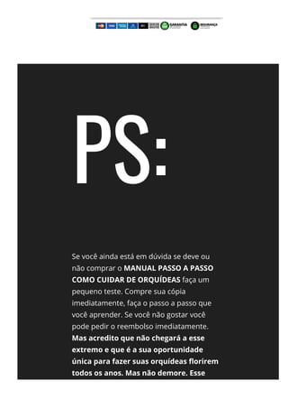 PS:
Se você ainda está em dúvida se deve ou
não comprar o MANUAL PASSO A PASSO
COMO CUIDAR DE ORQUÍDEAS faça um
pequeno teste. Compre sua cópia
imediatamente, faça o passo a passo que
você aprender. Se você não gostar você
pode pedir o reembolso imediatamente.
Mas acredito que não chegará a esse
extremo e que é a sua oportunidade
única para fazer suas orquídeas 몭orirem
todos os anos. Mas não demore. Esse
preço é por tempo extremamente
 