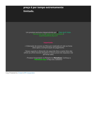 Copy Protected by Chetan's WP­Copyprotect.
preço é por tempo extremamente
limitado.
Um produto exclusivo desenvolvido por  Gato de 8 Vidas
Termos de Uso | Política de Privacidade |
suporte@aldoscully.com
 
Importante:
- A liberação do acesso ao Manual é realizada em até 24 horas
úteis após a comprovação do pagamento.
- Nosso suporte é oferecido de segunda-feira a sexta-feira das
10h00 as 17h00 (exceto feriados) e nosso prazo de resposta é de
48 horas úteis.
- Produto hospedado na Plataforma Monetizze. Conheça a
Monetizze aqui e faça seu cadastro!
 