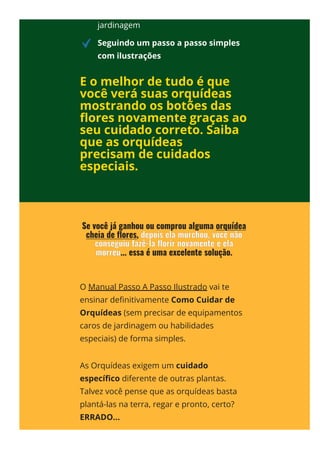 jardinagem
Seguindo um passo a passo simples
com ilustrações
E o melhor de tudo é que
você verá suas orquídeas
mostrando os botões das
몭ores novamente graças ao
seu cuidado correto. Saiba
que as orquídeas
precisam de cuidados
especiais.
O Manual Passo A Passo Ilustrado vai te
ensinar de몭nitivamente Como Cuidar de
Orquídeas (sem precisar de equipamentos
caros de jardinagem ou habilidades
especiais) de forma simples.
As Orquídeas exigem um cuidado
especí몭co diferente de outras plantas.
Talvez você pense que as orquídeas basta
plantá-las na terra, regar e pronto, certo?
ERRADO...
 