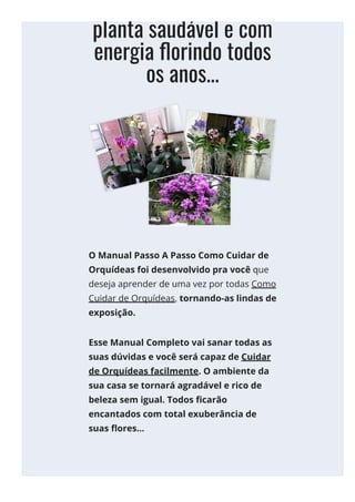 manter sua
planta saudável e com
energia 몭orindo todos
os anos...
O Manual Passo A Passo Como Cuidar de
Orquídeas foi desenvolvido pra você que
deseja aprender de uma vez por todas Como
Cuidar de Orquídeas, tornando-as lindas de
exposição.
Esse Manual Completo vai sanar todas as
suas dúvidas e você será capaz de Cuidar
de Orquídeas facilmente. O ambiente da
sua casa se tornará agradável e rico de
beleza sem igual. Todos 몭carão
encantados com total exuberância de
suas 몭ores...
 
