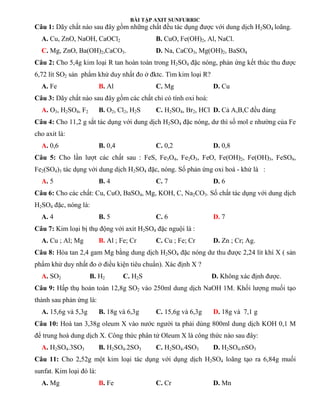 BÀI TẬP AXIT SUNFURRIC
Câu 1: Dãy chất nào sau đây gồm những chất đều tác dụng được với dung dịch H2SO4 loãng.
A. Cu, ZnO, NaOH, CaOCl2 B. CuO, Fe(OH)2, Al, NaCl.
C. Mg, ZnO, Ba(OH)2,CaCO3. D. Na, CaCO3, Mg(OH)2, BaSO4
Câu 2: Cho 5,4g kim loại R tan hoàn toàn trong H2SO4 đặc nóng, phản ứng kết thúc thu được
6,72 lít SO2 sản phẩm khử duy nhất đo ở đktc. Tìm kim loại R?
A. Fe B. Al C. Mg D. Cu
Câu 3: Dãy chất nào sau đây gồm các chất chỉ có tính oxi hoá:
A. O3, H2SO4, F2 B. O2, Cl2, H2S C. H2SO4, Br2, HCl D. Cả A,B,C đều đúng
Câu 4: Cho 11,2 g sắt tác dụng với dung dịch H2SO4 đặc nóng, dư thì số mol e nhường của Fe
cho axit là:
A. 0,6 B. 0,4 C. 0,2 D. 0,8
Câu 5: Cho lần lượt các chất sau : FeS, Fe3O4, Fe2O3, FeO, Fe(OH)2, Fe(OH)3, FeSO4,
Fe2(SO4)3 tác dụng với dung dịch H2SO4 đặc, nóng. Số phản ứng oxi hoá - khử là :
A. 5 B. 4 C. 7 D. 6
Câu 6: Cho các chất: Cu, CuO, BaSO4, Mg, KOH, C, Na2CO3. Số chất tác dụng với dung dịch
H2SO4 đặc, nóng là:
A. 4 B. 5 C. 6 D. 7
Câu 7: Kim loại bị thụ động với axit H2SO4 đặc nguội là :
A. Cu ; Al; Mg B. Al ; Fe; Cr C. Cu ; Fe; Cr D. Zn ; Cr; Ag.
Câu 8: Hòa tan 2,4 gam Mg bằng dung dịch H2SO4 đặc nóng dư thu được 2,24 lít khí X ( sản
phẩm khử duy nhất đo ở điều kiện tiêu chuẩn). Xác định X ?
A. SO2 B. H2 C. H2S D. Không xác định được.
Câu 9: Hấp thụ hoàn toàn 12,8g SO2 vào 250ml dung dịch NaOH 1M. Khối lượng muối tạo
thành sau phản ứng là:
A. 15,6g và 5,3g B. 18g và 6,3g C. 15,6g và 6,3g D. 18g và 7,1 g
Câu 10: Hoà tan 3,38g oleum X vào nước người ta phải dùng 800ml dung dịch KOH 0,1 M
để trung hoà dung dịch X. Công thức phân tử Oleum X là công thức nào sau đây:
A. H2SO4.3SO3 B. H2SO4.2SO3 C. H2SO4.4SO3 D. H2SO4.nSO3
Câu 11: Cho 2,52g một kim loại tác dụng với dụng dịch H2SO4 loãng tạo ra 6,84g muối
sunfat. Kim loại đó là:
A. Mg B. Fe C. Cr D. Mn
 