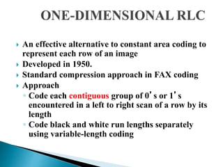  An effective alternative to constant area coding to
represent each row of an image
 Developed in 1950.
 Standard compression approach in FAX coding
 Approach
◦ Code each contiguous group of 0’s or 1’s
encountered in a left to right scan of a row by its
length
◦ Code black and white run lengths separately
using variable-length coding
 