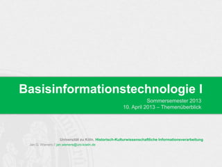 Basisinformationstechnologie I
                                                                  Sommersemester 2013
                                                       10. April 2013 – Themenüberblick




                    Universität zu Köln. Historisch-Kulturwissenschaftliche Informationsverarbeitung
 Jan G. Wieners // jan.wieners@uni-koeln.de
 