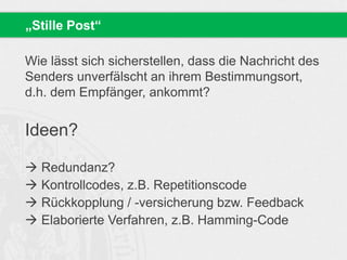 Wie lässt sich sicherstellen, dass die Nachricht des
Senders unverfälscht an ihrem Bestimmungsort,
d.h. dem Empfänger, ankommt?
Ideen?
 Redundanz?
 Kontrollcodes, z.B. Repetitionscode
 Rückkopplung / -versicherung bzw. Feedback
 Elaborierte Verfahren, z.B. Hamming-Code
„Stille Post“
 