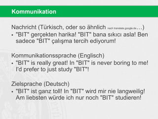 Nachricht (Türkisch, oder so ähnlich nach translate.google.de…)
 "BIT" gerçekten harika! "BIT" bana sıkıcı asla! Ben
sadece "BIT" çalışma tercih ediyorum!
Kommunikationssprache (Englisch)
 "BIT" is really great! In "BIT" is never boring to me!
I'd prefer to just study "BIT"!
Zielsprache (Deutsch)
 "BIT" ist ganz toll! In "BIT" wird mir nie langweilig!
Am liebsten würde ich nur noch "BIT" studieren!
Kommunikation
 