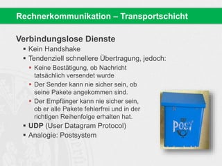 Verbindungslose Dienste
 Kein Handshake
 Tendenziell schnellere Übertragung, jedoch:
 Keine Bestätigung, ob Nachricht
tatsächlich versendet wurde
 Der Sender kann nie sicher sein, ob
seine Pakete angekommen sind.
 Der Empfänger kann nie sicher sein,
ob er alle Pakete fehlerfrei und in der
richtigen Reihenfolge erhalten hat.
 UDP (User Datagram Protocol)
 Analogie: Postsystem
Rechnerkommunikation – Transportschicht
 
