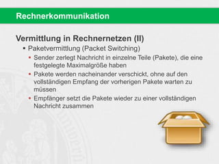 Vermittlung in Rechnernetzen (II)
 Paketvermittlung (Packet Switching)
 Sender zerlegt Nachricht in einzelne Teile (Pakete), die eine
festgelegte Maximalgröße haben
 Pakete werden nacheinander verschickt, ohne auf den
vollständigen Empfang der vorherigen Pakete warten zu
müssen
 Empfänger setzt die Pakete wieder zu einer vollständigen
Nachricht zusammen
Rechnerkommunikation
 