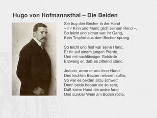 Hugo von Hofmannsthal – Die Beiden
Sie trug den Becher in der Hand
– Ihr Kinn und Mund glich seinem Rand –,
So leicht und sicher war ihr Gang,
Kein Tropfen aus dem Becher sprang.
So leicht und fest war seine Hand:
Er ritt auf einem jungen Pferde,
Und mit nachlässiger Gebärde
Erzwang er, daß es zitternd stand.
Jedoch, wenn er aus ihrer Hand
Den leichten Becher nehmen sollte,
So war es beiden allzu schwer:
Denn beide bebten sie so sehr,
Daß keine Hand die andre fand
Und dunkler Wein am Boden rollte.
 