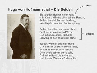 Hugo von Hofmannsthal – Die Beiden
Sie trug den Becher in der Hand
– Ihr Kinn und Mund glich seinem Rand –,
So leicht und sicher war ihr Gang,
Kein Tropfen aus dem Becher sprang.
So leicht und fest war seine Hand:
Er ritt auf einem jungen Pferde,
Und mit nachlässiger Gebärde
Erzwang er, daß es zitternd stand.
Jedoch, wenn er aus ihrer Hand
Den leichten Becher nehmen sollte,
So war es beiden allzu schwer:
Denn beide bebten sie so sehr,
Daß keine Hand die andre fand
Und dunkler Wein am Boden rollte.
Vers
Strophe
 