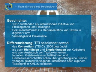 Geschichte:
 1987 entstanden als internationale Initiative von
Philologinnen und Philologen
 Dokumentenformat zur Repräsentation von Texten in
digitaler Form
 Vielseitigkeit & Praxisnähe
Differenzierung: TEI bezeichnet sowohl
 das Konsortium (TEI-C), 2000 gegründet
 als auch Richtlinien und Empfehlungen zur Kodierung
und zum Austausch von Textdokumenten.
Intention: Geisteswissenschaftlerinnen und
Geisteswissenschaftler sollen über größtmögliche Freiheit
verfügen, textuell vorliegende Information nach eigenem
Textbegriff in XML zu codieren.
Text Encoding Initiative (TEI)
 