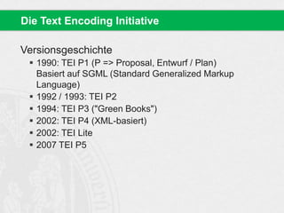Versionsgeschichte
 1990: TEI P1 (P => Proposal, Entwurf / Plan)
Basiert auf SGML (Standard Generalized Markup
Language)
 1992 / 1993: TEI P2
 1994: TEI P3 ("Green Books")
 2002: TEI P4 (XML-basiert)
 2002: TEI Lite
 2007 TEI P5
Die Text Encoding Initiative
 