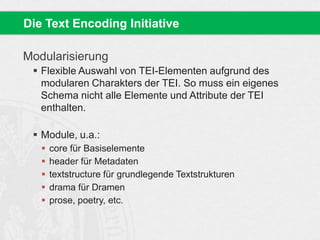 Modularisierung
 Flexible Auswahl von TEI-Elementen aufgrund des
modularen Charakters der TEI. So muss ein eigenes
Schema nicht alle Elemente und Attribute der TEI
enthalten.
 Module, u.a.:
 core für Basiselemente
 header für Metadaten
 textstructure für grundlegende Textstrukturen
 drama für Dramen
 prose, poetry, etc.
Die Text Encoding Initiative
 
