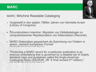 MARC: MAchine Readable Cataloging
 Vorgestellt in den späten 1960er Jahren von Henriette Avram
(Library of Congress)
 !Grundproblem/-intention: Migration von Zettelkatalogen zu
computerbasierter Repräsentation von Datensätzen (Records)
 MARC-Datensätze gespeichert als Sammlung von Feldern in
einem „ziemlich komplexen Format“
[Witten, Bainbridge, Nichols (2010): How to Build a Digital Library]
 “Producing a MARC record for a particular publication is an
onerous undertaking that is governed by a detailed set of (highly
detailed) rules and guidelines called the Anglo-American
Cataloging Rules (AACR2R, 2R  final revised 2nd edition).”
[Witten, Bainbridge, Nichols (2010): How to Build a Digital Library]
MARC
 