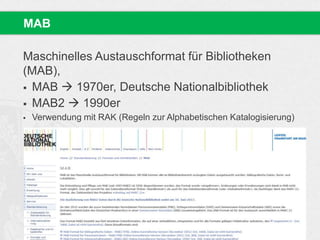 Maschinelles Austauschformat für Bibliotheken
(MAB),
 MAB  1970er, Deutsche Nationalbibliothek
 MAB2  1990er
 Verwendung mit RAK (Regeln zur Alphabetischen Katalogisierung)
MAB
 