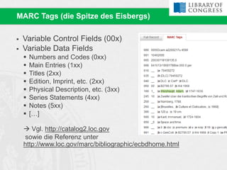  Variable Control Fields (00x)
 Variable Data Fields
 Numbers and Codes (0xx)
 Main Entries (1xx)
 Titles (2xx)
 Edition, Imprint, etc. (2xx)
 Physical Description, etc. (3xx)
 Series Statements (4xx)
 Notes (5xx)
 […]
 Vgl. http://catalog2.loc.gov
sowie die Referenz unter
http://www.loc.gov/marc/bibliographic/ecbdhome.html
MARC Tags (die Spitze des Eisbergs)
 