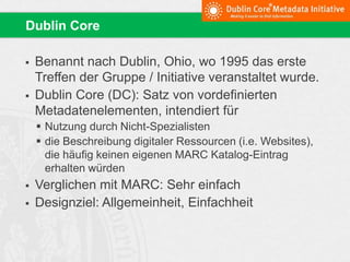  Benannt nach Dublin, Ohio, wo 1995 das erste
Treffen der Gruppe / Initiative veranstaltet wurde.
 Dublin Core (DC): Satz von vordefinierten
Metadatenelementen, intendiert für
 Nutzung durch Nicht-Spezialisten
 die Beschreibung digitaler Ressourcen (i.e. Websites),
die häufig keinen eigenen MARC Katalog-Eintrag
erhalten würden
 Verglichen mit MARC: Sehr einfach
 Designziel: Allgemeinheit, Einfachheit
Dublin Core
 