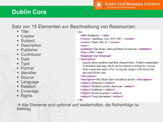 Satz von 15 Elementen zur Beschreibung von Ressourcen:
 Title
 Creator
 Subject
 Description
 Publisher
 Contributor
 Date
 Type
 Format
 Identifier
 Source
 Language
 Relation
 Coverage
 Rights
 Alle Elemente sind optional und wiederholbar, die Reihenfolge ist
beliebig
Dublin Core
 