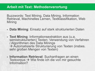 Buzzwords: Text Mining, Data Mining, Information
Retrieval, Machinelles Lernen, Textklassifikation, Web
Mining
 Data Mining: Einsatz auf stark strukturierten Daten
 Text Mining: Informationsextraktion aus (u.a.
semistrukturierten) Texten; Verwendung von Verfahren
/ Algorithmen des Data Minings
 Automatisierte Strukturierung von Texten (insbes.
sehr großen Mengen von Texten)
 Information Retrieval: Suchanfragen an einen
Textcorpus  Wie finde ich die von mir gesuchte
Information?
Arbeit mit Text: Methodenverortung
 