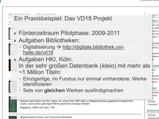 Ein Praxisbeispiel: Das VD18 Projekt
 Förderzeitraum Pilotphase: 2009-2011
 Aufgaben Bibliotheken:
◦ Digitalisierung  http://digitale.bibliothek.uni-
halle.de/vd18
 Aufgaben HKI, Köln:
In der sehr großen Datenbank (kleio) mit mehr als
~1 Million Titeln:
◦ Einzigartige, im Fundus nur einmal vorhandene, Werke
identifizieren
◦ Sets von gleichen Werken ausfindigmachen
 