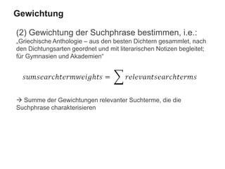 (2) Gewichtung der Suchphrase bestimmen, i.e.:
„Griechische Anthologie – aus den besten Dichtern gesammlet, nach
den Dichtungsarten geordnet und mit literarischen Notizen begleitet;
für Gymnasien und Akademien“
 Summe der Gewichtungen relevanter Suchterme, die die
Suchphrase charakterisieren
Gewichtung
 