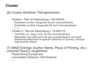 (6) Cluster ähnlicher Titel generieren:
◦ Cluster I: Titel mit Gewichtung = 22.040516
 Dissertatio jvridica inavgvralis de jvre consvetvdinario
 Dissertatio Juridica Inauguralis De Jure Consuetudinario
 […]
◦ Cluster II: Titel mit Gewichtung = 14.525173
 <ns>Diss. iur. inaug.</ns> de iure consuetudinario
 Dissertatio iuris Germanici de iure consuetudinario universali
Germaniae Medii Aevi in speculis Saxonico et Suevico, eiusque
cognoscendi ratione
(7) MAB Einträge (Author Name, Place of Printing, etc.)
unscharf (fuzzy) vergleichen
◦ Partial String Comparison
◦ Levenshtein Distance / Edit Distance
◦ …
Cluster
 
