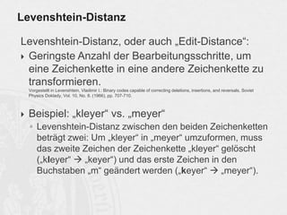 Levenshtein-Distanz, oder auch „Edit-Distance“:
 Geringste Anzahl der Bearbeitungsschritte, um
eine Zeichenkette in eine andere Zeichenkette zu
transformieren.
Vorgestellt in Levenshtein, Vladimir I.: Binary codes capable of correcting deletions, insertions, and reversals. Soviet
Physics Doklady, Vol. 10, No. 8. (1966), pp. 707-710.
 Beispiel: „kleyer“ vs. „meyer“
◦ Levenshtein-Distanz zwischen den beiden Zeichenketten
beträgt zwei: Um „kleyer“ in „meyer“ umzuformen, muss
das zweite Zeichen der Zeichenkette „kleyer“ gelöscht
(„kleyer“  „keyer“) und das erste Zeichen in den
Buchstaben „m“ geändert werden („keyer“  „meyer“).
Levenshtein-Distanz
 
