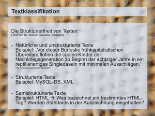 Die Strukturiertheit von Texten:
(Text von lat. textus: Gewebe, Geflecht)
 Natürliche und unstrukturierte Texte
Beispiel: „Vor dieser Burleske frühkapitalistischen
Übereifers flohen die coolen Kinder der
Nachkriegsgeneration zu Beginn der achtziger Jahre in ein
reptilienartiges Singledasein mit minimalen Ausschlägen.“
(http://www.zeit.de/2012/01/L-Murakami)
 Strukturierte Texte
Beispiel: MySQL-DB, XML
 Semistrukturierte Texte
Beispiel: HTML  Was bezeichnet ein bestimmtes HTML-
Tag? Werden Standards in der Auszeichnung eingehalten?
Textklassifikation
 