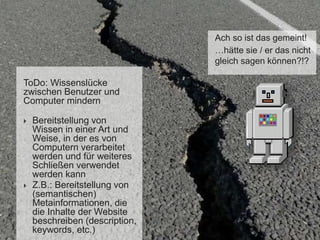 Ach so ist das gemeint!
…hätte sie / er das nicht
gleich sagen können?!?
ToDo: Wissenslücke
zwischen Benutzer und
Computer mindern
 Bereitstellung von
Wissen in einer Art und
Weise, in der es von
Computern verarbeitet
werden und für weiteres
Schließen verwendet
werden kann
 Z.B.: Bereitstellung von
(semantischen)
Metainformationen, die
die Inhalte der Website
beschreiben (description,
keywords, etc.)
 