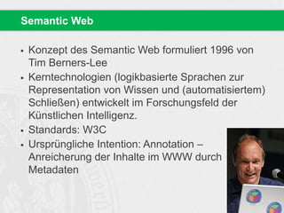 Konzept des Semantic Web formuliert 1996 von
Tim Berners-Lee
 Kerntechnologien (logikbasierte Sprachen zur
Representation von Wissen und (automatisiertem)
Schließen) entwickelt im Forschungsfeld der
Künstlichen Intelligenz.
 Standards: W3C
 Ursprüngliche Intention: Annotation –
Anreicherung der Inhalte im WWW durch
Metadaten
Semantic Web
 