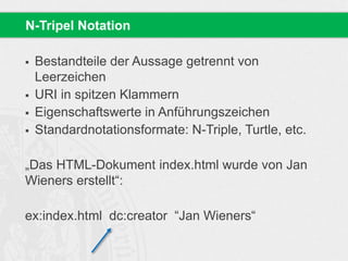  Bestandteile der Aussage getrennt von
Leerzeichen
 URI in spitzen Klammern
 Eigenschaftswerte in Anführungszeichen
 Standardnotationsformate: N-Triple, Turtle, etc.
„Das HTML-Dokument index.html wurde von Jan
Wieners erstellt“:
ex:index.html dc:creator “Jan Wieners“
N-Tripel Notation
 