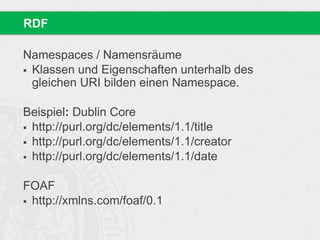 Namespaces / Namensräume
 Klassen und Eigenschaften unterhalb des
gleichen URI bilden einen Namespace.
Beispiel: Dublin Core
 http://purl.org/dc/elements/1.1/title
 http://purl.org/dc/elements/1.1/creator
 http://purl.org/dc/elements/1.1/date
FOAF
 http://xmlns.com/foaf/0.1
RDF
 