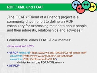 „The FOAF ("Friend of a Friend") project is a
community driven effort to define an RDF
vocabulary for expressing metadata about people,
and their interests, relationships and activities.”
Grundaufbau eines FOAF-Dokumentes:
RDF / XML und FOAF
<?xml version="1.0"?>
<rdf:RDF xmlns:rdf="http://www.w3.org/1999/02/22-rdf-syntax-ns#"
xmlns:rdfs="http://www.w3.org/2000/01/rdf-schema#"
xmlns:foaf="http://xmlns.com/foaf/0.1/">
<!– Hier kommt das FOAF-XML rein -->
</rdf:RDF>
 