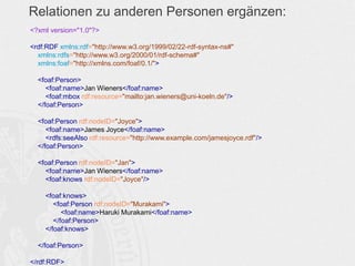Relationen zu anderen Personen ergänzen:
<?xml version="1.0"?>
<rdf:RDF xmlns:rdf="http://www.w3.org/1999/02/22-rdf-syntax-ns#"
xmlns:rdfs="http://www.w3.org/2000/01/rdf-schema#"
xmlns:foaf="http://xmlns.com/foaf/0.1/">
<foaf:Person>
<foaf:name>Jan Wieners</foaf:name>
<foaf:mbox rdf:resource="mailto:jan.wieners@uni-koeln.de"/>
</foaf:Person>
<foaf:Person rdf:nodeID="Joyce">
<foaf:name>James Joyce</foaf:name>
<rdfs:seeAlso rdf:resource="http://www.example.com/jamesjoyce.rdf"/>
</foaf:Person>
<foaf:Person rdf:nodeID="Jan">
<foaf:name>Jan Wieners</foaf:name>
<foaf:knows rdf:nodeID="Joyce"/>
<foaf:knows>
<foaf:Person rdf:nodeID="Murakami">
<foaf:name>Haruki Murakami</foaf:name>
</foaf:Person>
</foaf:knows>
</foaf:Person>
</rdf:RDF>
 