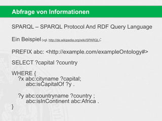 SPARQL – SPARQL Protocol And RDF Query Language
Ein Beispiel(vgl. http://de.wikipedia.org/wiki/SPARQL):
PREFIX abc: <http://example.com/exampleOntology#>
SELECT ?capital ?country
WHERE {
?x abc:cityname ?capital;
abc:isCapitalOf ?y .
?y abc:countryname ?country ;
abc:isInContinent abc:Africa .
}
Abfrage von Informationen
 