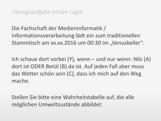 Die Fachschaft der Medieninformatik /
Informationsverarbeitung lädt ein zum traditionellen
Stammtisch am xx.xx.2016 um 00:30 im „Venuskeller“.
Ich schaue dort vorbei (Y), wenn – und nur wenn: Nils (A)
dort ist ODER Betül (B) da ist. Auf jeden Fall aber muss
das Wetter schön sein (C), dass ich mich auf den Weg
mache.
Stellen Sie bitte eine Wahrheitstabelle auf, die alle
möglichen Umweltzustände abbildet.
Übungsaufgabe binäre Logik
 