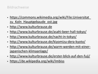  https://commons.wikimedia.org/wiki/File:Universitat_
zu_Koln_Hauptgebaude_ost.jpg
 http://www.kulturbrause.de
 http://www.kulturbrause.de/asahi-beer-hall-tokyo/
 http://www.kulturbrause.de/nacht-in-tokyo/
 http://www.kulturbrause.de/kiyomizu-dera-kyoto/
 http://www.kulturbrause.de/warm-werden-mit-einer-
japanischen-klimaanlage/
 http://www.kulturbrause.de/erster-blick-auf-den-fuji/
 https://de.wikipedia.org/wiki/Imbiss
Bildnachweise
 