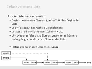 Um die Liste zu durchlaufen:
 Beginn beim ersten Element („Anker“ für den Beginn der
Liste)
 „next“ zeigt auf das nächste Listenelement
 Letztes Glied der Kette: next-Zeiger = NULL
 Um wieder auf das erste Element zugreifen zu können:
anfang-Zeiger auf das erste Element der Liste
 Hilfszeiger auf innere Elemente: cursor
Einfach verkettete Liste
 