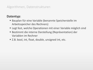 Datentyp:
 Bauplan für eine Variable (benannte Speicherstelle im
Arbeitsspeicher des Rechners)
 Legt fest, welche Operationen mit einer Variable möglich sind
 Bestimmt die interne Darstellung (Repräsentation) der
Variablen im Rechner
 Z.B. bool, int, float, double, unsigned int, etc.
Algorithmen, Datenstrukturen
 