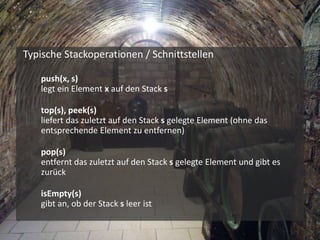 Typische Stackoperationen / Schnittstellen
 push(x, s)
legt ein Element x auf den Stack s
 top(s), peek(s)
liefert das zuletzt auf den Stack s gelegte Element (ohne das
entsprechende Element zu entfernen)
 pop(s)
entfernt das zuletzt auf den Stack s gelegte Element und gibt es
zurück
 isEmpty(s)
gibt an, ob der Stack s leer ist
 