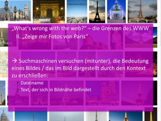 „What‘s wrong with the web?“ – die Grenzen des WWW
 II. „Zeige mir Fotos von Paris“
 Suchmaschinen versuchen (mitunter), die Bedeutung
eines Bildes / das im Bild dargestellt durch den Kontext
zu erschließen:
 Dateiname
 Text, der sich in Bildnähe befindet
 