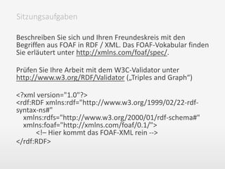 Beschreiben Sie sich und Ihren Freundeskreis mit den
Begriffen aus FOAF in RDF / XML. Das FOAF-Vokabular finden
Sie erläutert unter http://xmlns.com/foaf/spec/.
Prüfen Sie Ihre Arbeit mit dem W3C-Validator unter
http://www.w3.org/RDF/Validator („Triples and Graph“)
<?xml version="1.0"?>
<rdf:RDF xmlns:rdf="http://www.w3.org/1999/02/22-rdf-
syntax-ns#"
xmlns:rdfs="http://www.w3.org/2000/01/rdf-schema#"
xmlns:foaf="http://xmlns.com/foaf/0.1/">
<!– Hier kommt das FOAF-XML rein -->
</rdf:RDF>
Sitzungsaufgaben
 