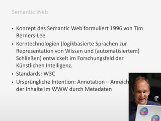  Konzept des Semantic Web formuliert 1996 von Tim
Berners-Lee
 Kerntechnologien (logikbasierte Sprachen zur
Representation von Wissen und (automatisiertem)
Schließen) entwickelt im Forschungsfeld der
Künstlichen Intelligenz.
 Standards: W3C
 Ursprüngliche Intention: Annotation – Anreicherung
der Inhalte im WWW durch Metadaten
Semantic Web
 