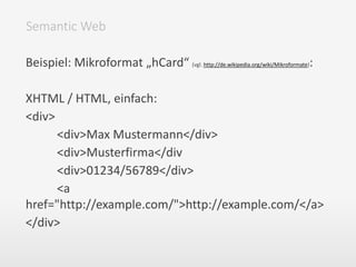 Beispiel: Mikroformat „hCard“ (vgl. http://de.wikipedia.org/wiki/Mikroformate):
XHTML / HTML, einfach:
<div>
<div>Max Mustermann</div>
<div>Musterfirma</div
<div>01234/56789</div>
<a
href="http://example.com/">http://example.com/</a>
</div>
Semantic Web
 